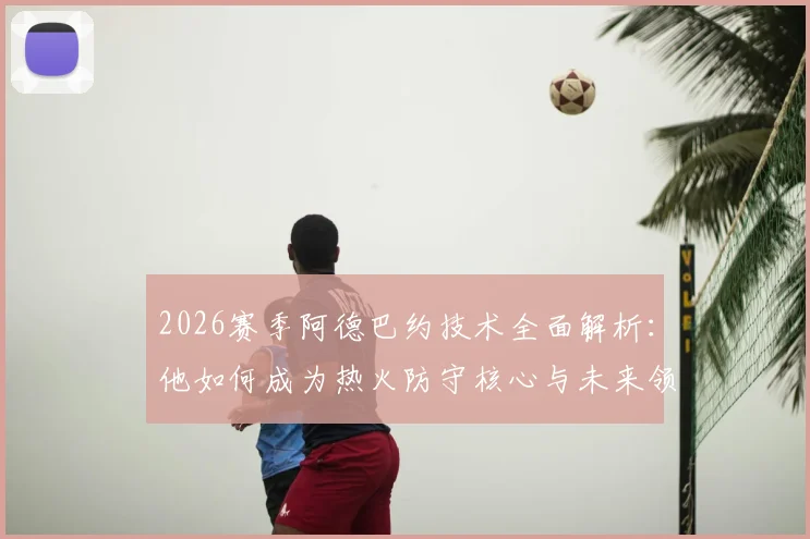 2026赛季阿德巴约技术全面解析:他如何成为热火防守核心与未来领袖?