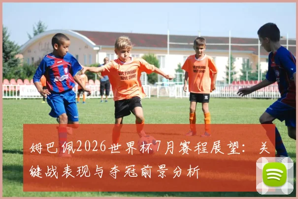 姆巴佩2026世界杯7月赛程展望：关键战表现与夺冠前景分析