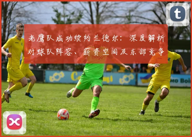 老鹰队成功续约兰德尔：深度解析对球队阵容、薪资空间及东部竞争格局的具体影响