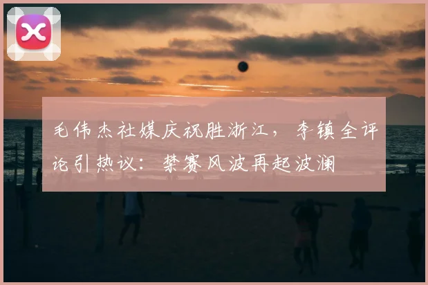毛伟杰社媒庆祝胜浙江，李镇全评论引热议：禁赛风波再起波澜