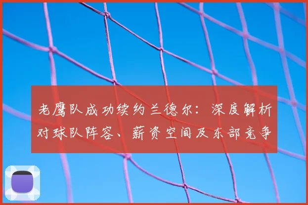老鹰队成功续约兰德尔:深度解析对球队阵容、薪资空间及东部竞争格局的具体影响