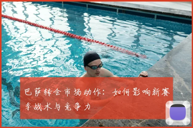 巴萨转会市场动作：如何影响新赛季战术与竞争力