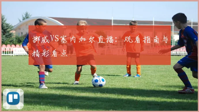 挪威VS塞内加尔直播:观看指南与精彩看点