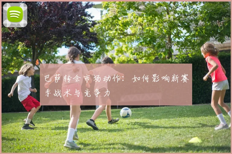 巴萨转会市场动作:如何影响新赛季战术与竞争力