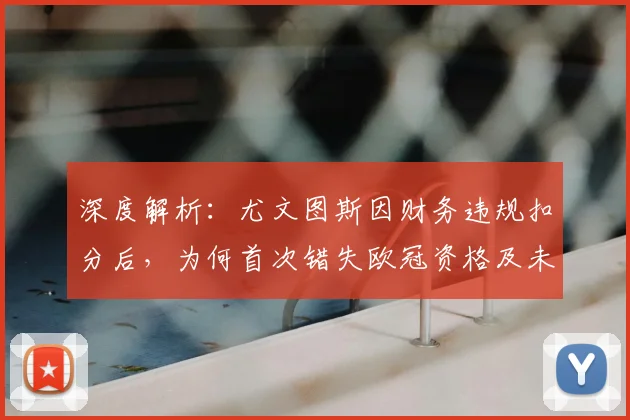 深度解析:尤文图斯因财务违规扣分后,为何首次错失欧冠资格及未来出路